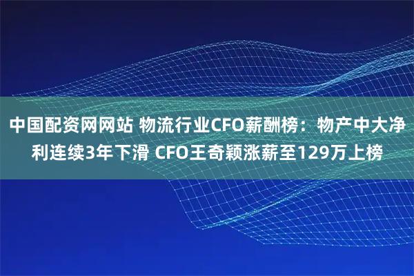 中国配资网网站 物流行业CFO薪酬榜：物产中大净利连续3年下滑 CFO王奇颖涨薪至129万上榜