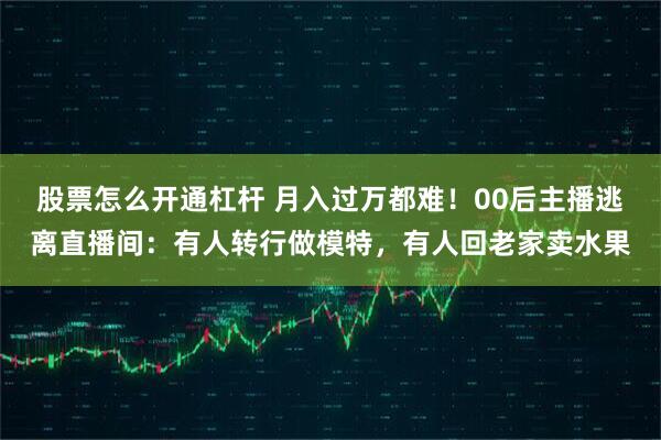 股票怎么开通杠杆 月入过万都难！00后主播逃离直播间：有人转行做模特，有人回老家卖水果