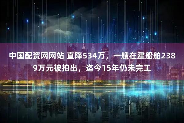 中国配资网网站 直降534万，一艘在建船舶2389万元被拍出，迄今15年仍未完工