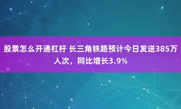 股票怎么开通杠杆 长三角铁路预计今日发送385万人次，同比增长3.9%