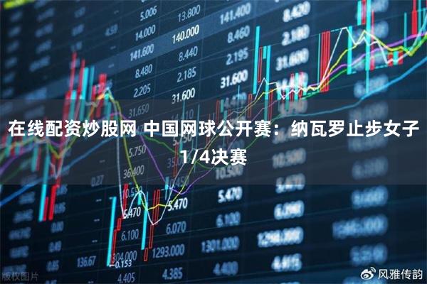 在线配资炒股网 中国网球公开赛：纳瓦罗止步女子1/4决赛
