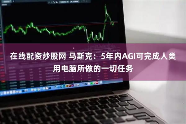 在线配资炒股网 马斯克：5年内AGI可完成人类用电脑所做的一切任务