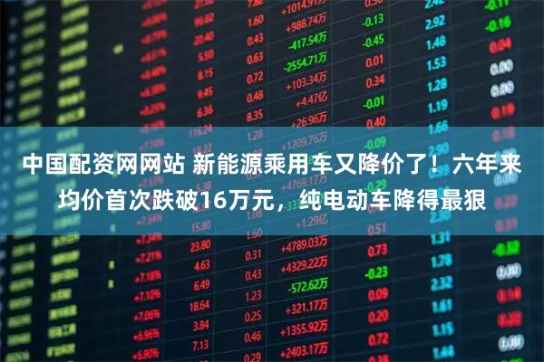 中国配资网网站 新能源乘用车又降价了！六年来均价首次跌破16万元，纯电动车降得最狠