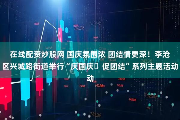 在线配资炒股网 国庆氛围浓 团结情更深！李沧区兴城路街道举行“庆国庆・促团结”系列主题活动