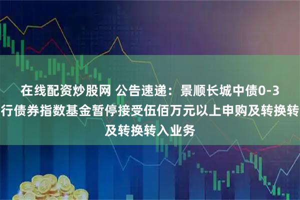 在线配资炒股网 公告速递：景顺长城中债0-3年国开行债券指数基金暂停接受伍佰万元以上申购及转换转入业务
