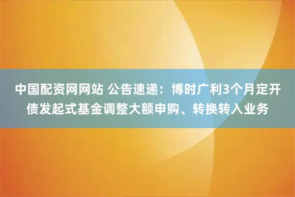 中国配资网网站 公告速递：博时广利3个月定开债发起式基金调整大额申购、转换转入业务