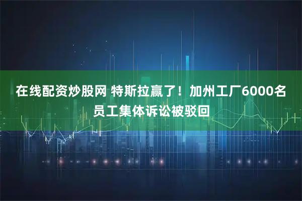 在线配资炒股网 特斯拉赢了！加州工厂6000名员工集体诉讼被驳回