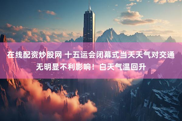 在线配资炒股网 十五运会闭幕式当天天气对交通无明显不利影响！白天气温回升