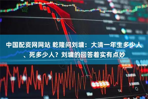 中国配资网网站 乾隆问刘墉：大清一年生多少人、死多少人？刘墉的回答着实有点妙