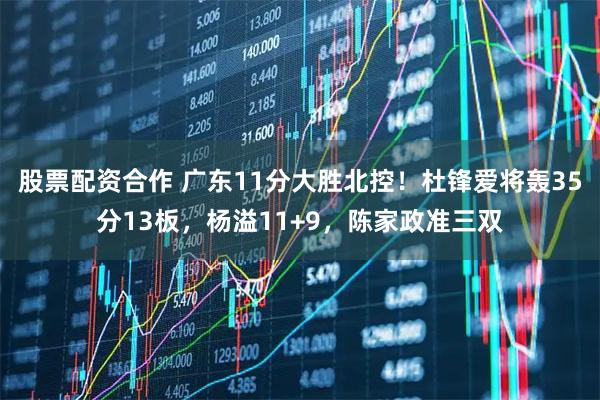 股票配资合作 广东11分大胜北控！杜锋爱将轰35分13板，杨溢11+9，陈家政准三双