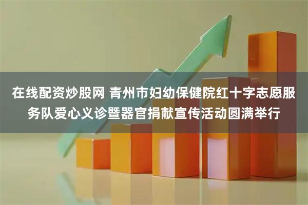 在线配资炒股网 青州市妇幼保健院红十字志愿服务队爱心义诊暨器官捐献宣传活动圆满举行