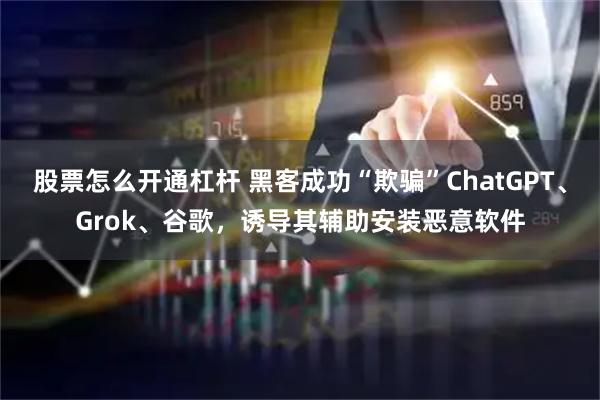 股票怎么开通杠杆 黑客成功“欺骗”ChatGPT、Grok、谷歌，诱导其辅助安装恶意软件