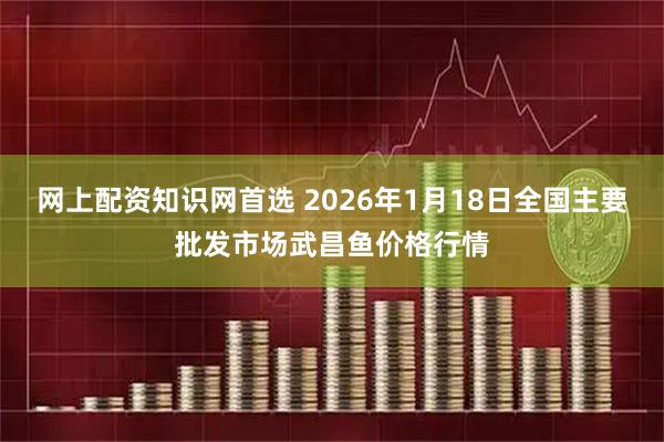 网上配资知识网首选 2026年1月18日全国主要批发市场武昌鱼价格行情