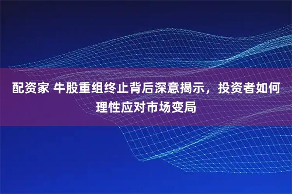 配资家 牛股重组终止背后深意揭示，投资者如何理性应对市场变局