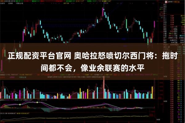 正规配资平台官网 奥哈拉怒喷切尔西门将：拖时间都不会，像业余联赛的水平