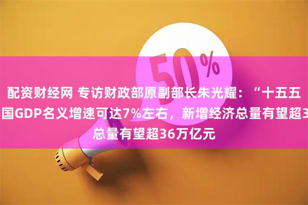 配资财经网 专访财政部原副部长朱光耀：“十五五”期间中国GDP名义增速可达7%左右，新增经济总量有望超36万亿元