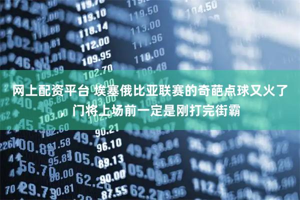 网上配资平台 埃塞俄比亚联赛的奇葩点球又火了，门将上场前一定是刚打完街霸