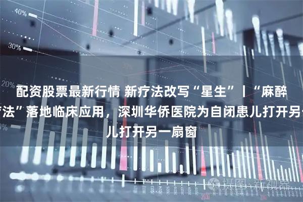 配资股票最新行情 新疗法改写“星生”丨“麻醉综合疗法”落地临床应用，深圳华侨医院为自闭患儿打开另一扇窗