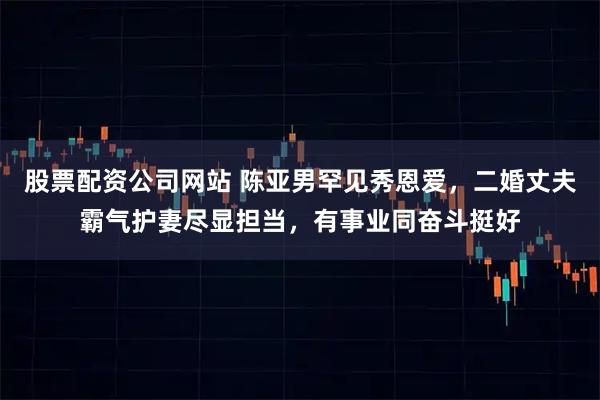 股票配资公司网站 陈亚男罕见秀恩爱，二婚丈夫霸气护妻尽显担当，有事业同奋斗挺好