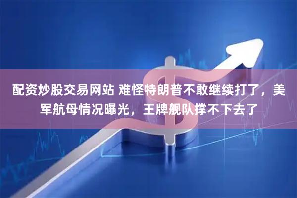 配资炒股交易网站 难怪特朗普不敢继续打了，美军航母情况曝光，王牌舰队撑不下去了