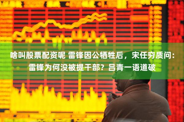 啥叫股票配资呢 雷锋因公牺牲后，宋任穷质问：雷锋为何没被提干部？吕青一语道破