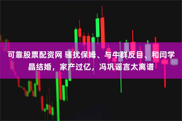 可靠股票配资网 骚扰保姆、与牛群反目、和闫学晶结婚，家产过亿，冯巩谣言太离谱