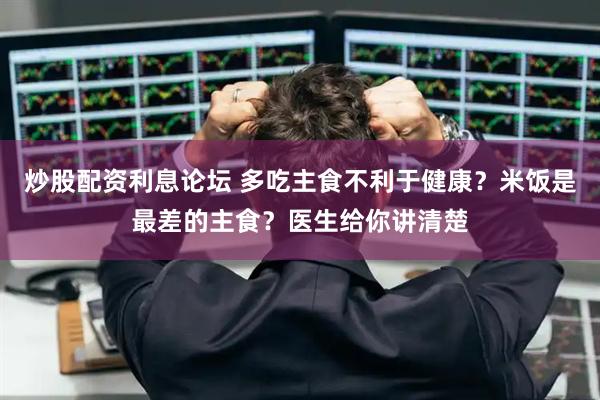 炒股配资利息论坛 多吃主食不利于健康？米饭是最差的主食？医生给你讲清楚