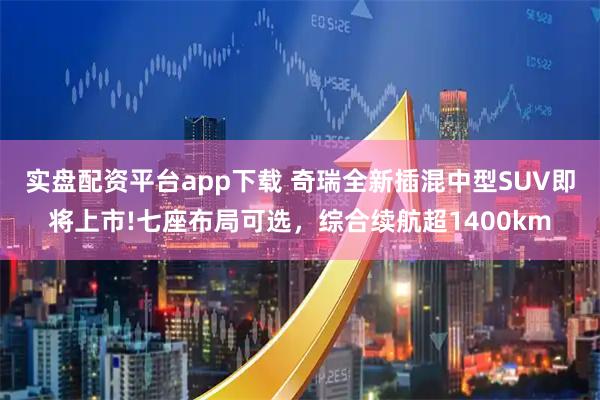 实盘配资平台app下载 奇瑞全新插混中型SUV即将上市!七座布局可选，综合续航超1400km