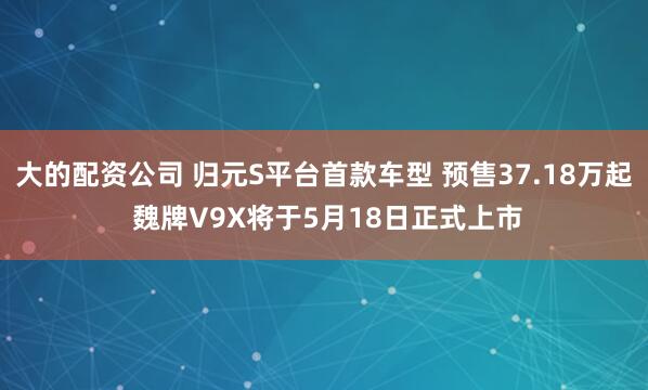 大的配资公司 归元S平台首款车型 预售37.18万起 魏牌V9X将于5月18日正式上市