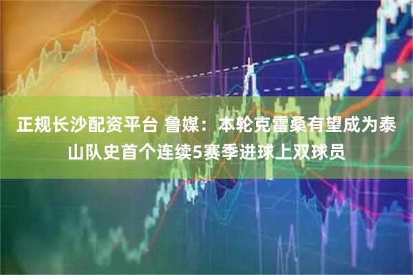 正规长沙配资平台 鲁媒：本轮克雷桑有望成为泰山队史首个连续5赛季进球上双球员