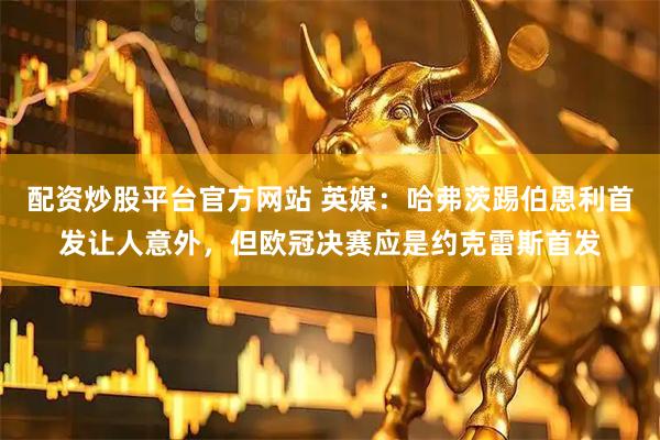 配资炒股平台官方网站 英媒：哈弗茨踢伯恩利首发让人意外，但欧冠决赛应是约克雷斯首发