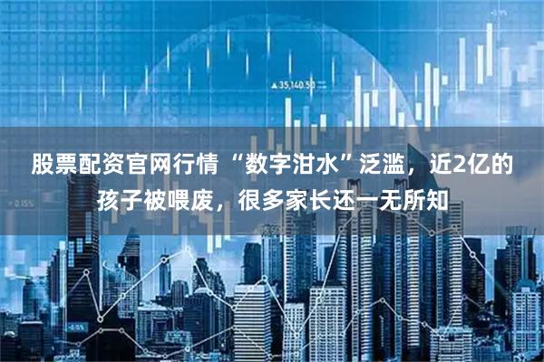 股票配资官网行情 “数字泔水”泛滥，近2亿的孩子被喂废，很多家长还一无所知