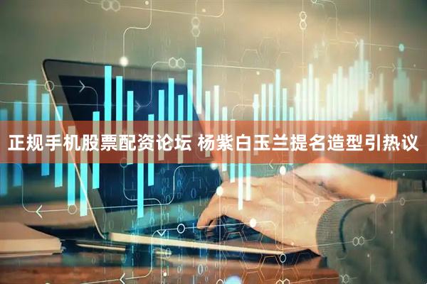 正规手机股票配资论坛 杨紫白玉兰提名造型引热议