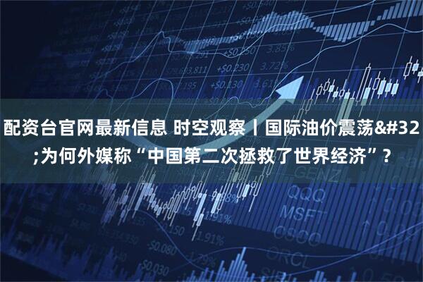 配资台官网最新信息 时空观察丨国际油价震荡 为何外媒称“中国第二次拯救了世界经济”？