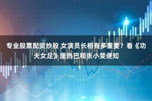 专业股票配资炒股 女演员长相有多重要？看《功夫女足》里热巴和张小斐便知