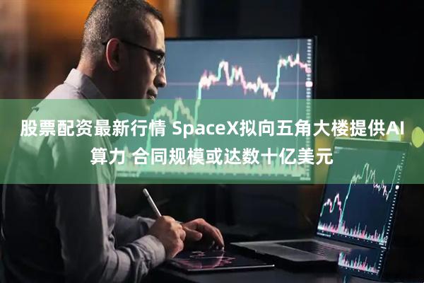 股票配资最新行情 SpaceX拟向五角大楼提供AI算力 合同规模或达数十亿美元