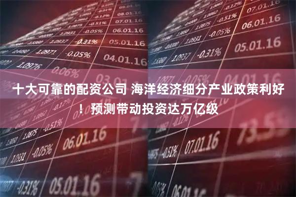 十大可靠的配资公司 海洋经济细分产业政策利好！预测带动投资达万亿级