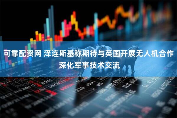 可靠配资网 泽连斯基称期待与英国开展无人机合作 深化军事技术交流