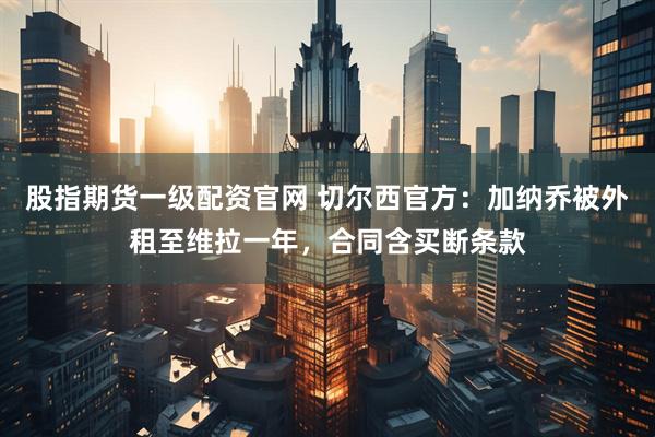 股指期货一级配资官网 切尔西官方：加纳乔被外租至维拉一年，合同含买断条款