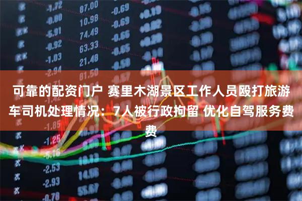 可靠的配资门户 赛里木湖景区工作人员殴打旅游车司机处理情况：7人被行政拘留 优化自驾服务费