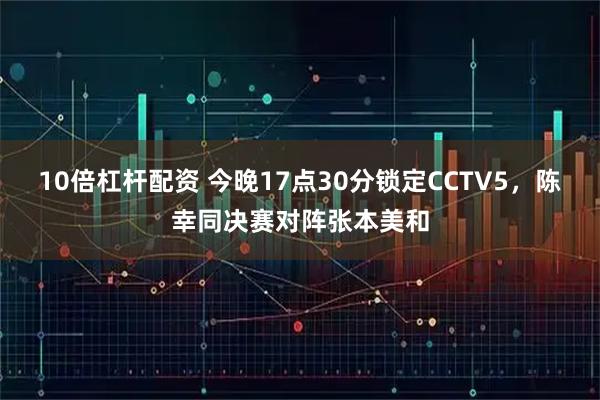 10倍杠杆配资 今晚17点30分锁定CCTV5，陈幸同决赛对阵张本美和