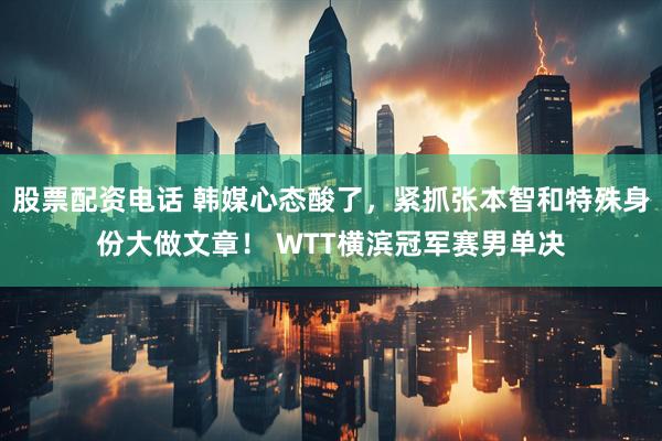 股票配资电话 韩媒心态酸了，紧抓张本智和特殊身份大做文章！ WTT横滨冠军赛男单决