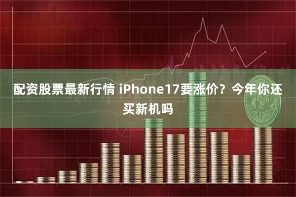 配资股票最新行情 iPhone17要涨价？今年你还买新机吗