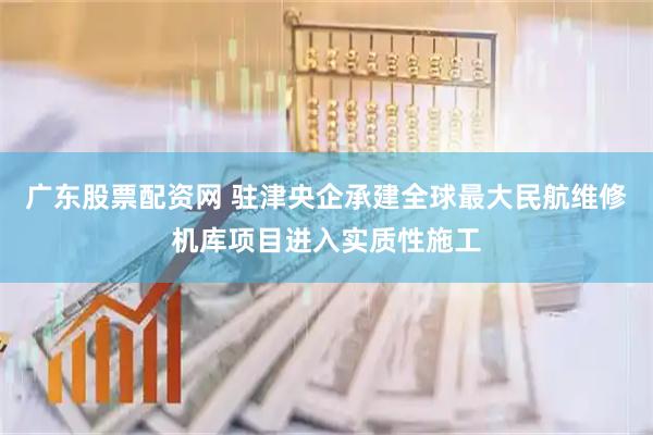 广东股票配资网 驻津央企承建全球最大民航维修机库项目进入实质性施工