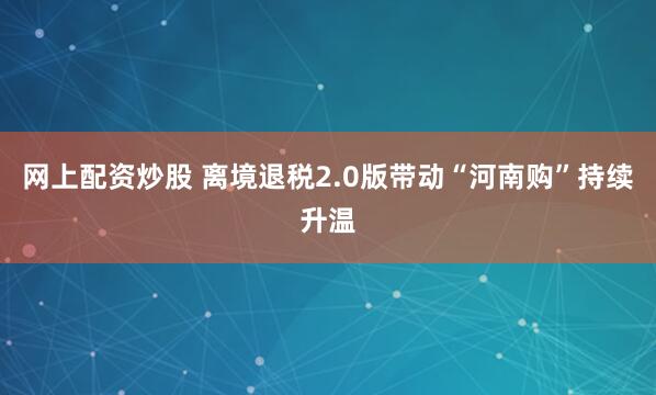 网上配资炒股 离境退税2.0版带动“河南购”持续升温