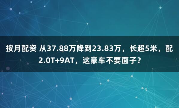 按月配资 从37.88万降到23.83万，长超5米，配2.0T+9AT，这豪车不要面子？