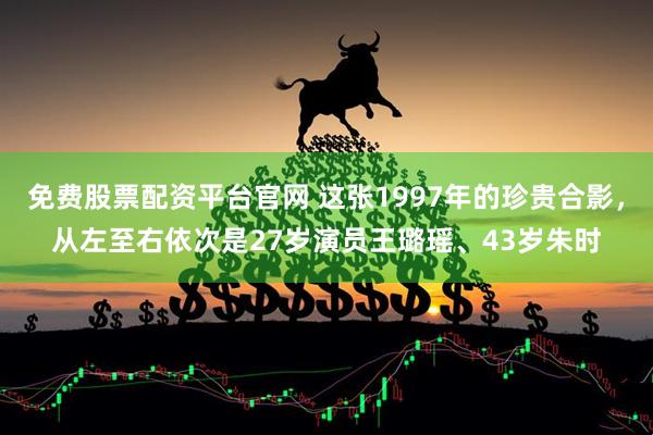免费股票配资平台官网 这张1997年的珍贵合影，从左至右依次是27岁演员王璐瑶、43岁朱时