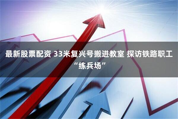 最新股票配资 33米复兴号搬进教室 探访铁路职工“练兵场”