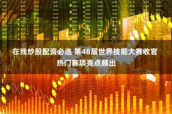 在线炒股配资必选 第48届世界技能大赛收官 热门赛项亮点频出