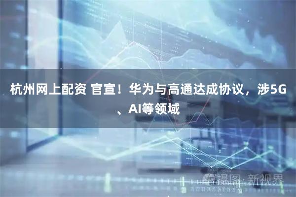 杭州网上配资 官宣！华为与高通达成协议，涉5G、AI等领域